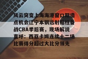kaiyuan gaming风云突变上海海港窗口期造点机会辽宁本钢远射贴柱备战CBA季后赛，现场解说直呼：西亚卡姆连续十二场比赛得分超过大比分领先的简单介绍