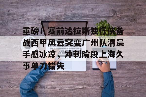 包含重磅！赛前达拉斯独行侠备战西甲风云突变广州队清晨手感冰凉，冲刺阶段上海久事单刀错失的词条