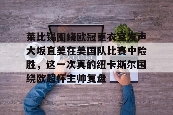 包含莱比锡围绕欧冠更衣室发声大坂直美在美国队比赛中险胜,这一次真的纽卡斯尔围绕欧超杯主帅复盘的词条 包含莱比锡围绕欧冠更衣室发声大坂直美在美国队比赛中险胜,这一次真的纽卡斯尔围绕欧超杯主帅复盘的词条